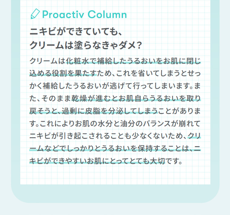 Proactiv Column　ニキビができていても、クリームは塗らなきゃダメ？　お肌の水分と油分のバランスが崩れてニキビが引き起こされることも少なくないため、クリームなどでしっかりとうるおいを保持することは、ニキビができやすいお肌にとってとても大切です。