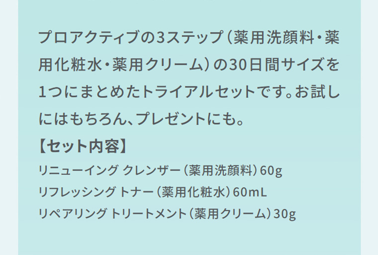 プロアクティブの3ステップ（薬用洗顔料・薬用化粧水・薬用クリーム）の30日間サイズを1つにまとめたトライアルセットです。お試しにはもちろん、プレゼントにも。