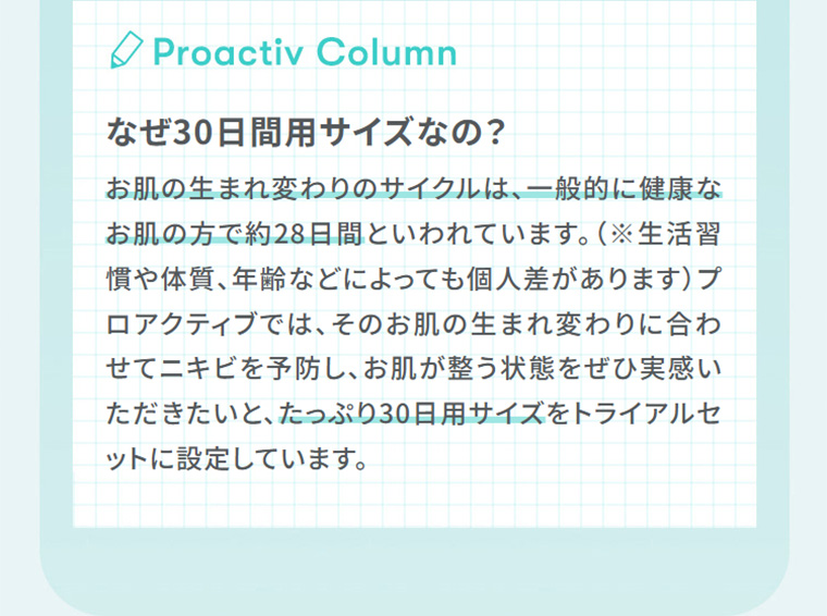 Proactiv Column　なぜ30日間用サイズなの？　お肌の生まれ変わりに合わせてニキビを予防し、お肌が整う状態をぜひ実感いただきたいと、たっぷり30日用サイズをトライアルセットに設定しています。