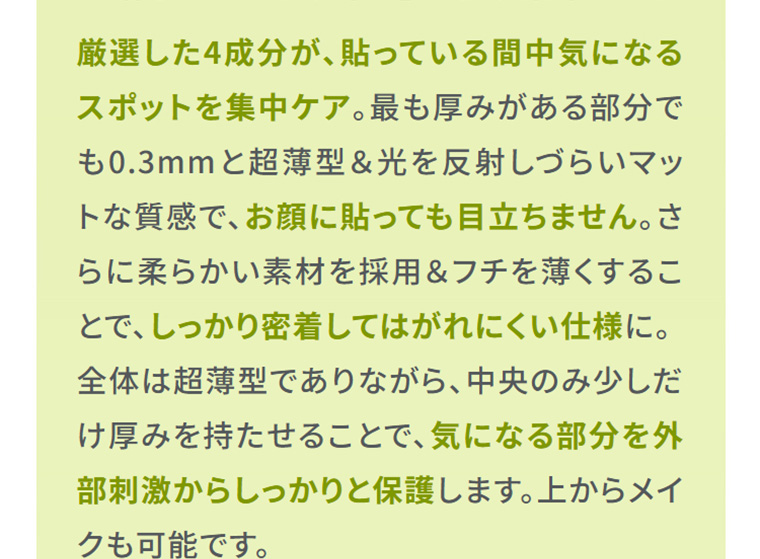 厳選4成分配合、最薄部0.3mmの超薄型マット素材パッチ。柔らかくフチも薄いため密着してはがれにくく、中央だけ厚みを持たせて気になる部分を外部刺激から保護。顔に貼っても目立たず、上からメイクもできます。