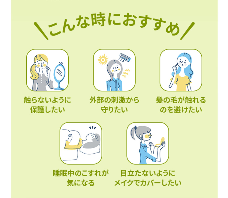こんな時におすすめ　触らないように保護したい　外部の刺激から守りたい　髪の毛が触れるのを避けたい　睡眠中のこすれが気になる　目立たないようにメイクでカバーしたい