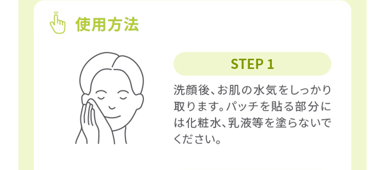 使用方法　STEP1　洗顔後、お肌の水気をしっかり取ります。パッチを貼る部分には化粧水、乳液等を塗らないでください。
