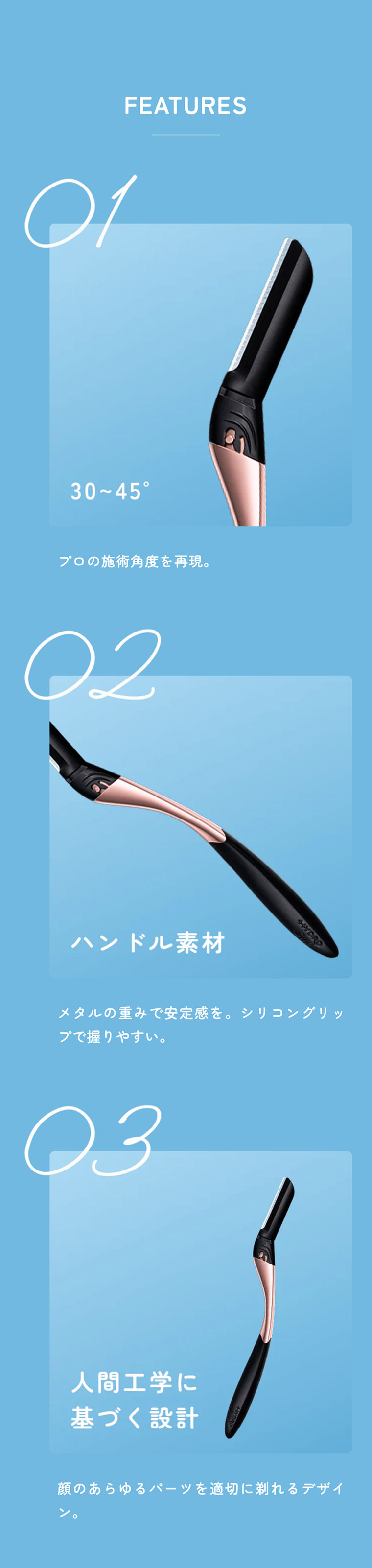FEATURES 01: 30〜45°。プロの施術角度を再現。02: ハンドル素材。メタルの重みで安定感を。シリコングリップで握りやすい。03: 人間工学に基づく設計。顔のあらゆるパーツを適切に剃れるデザイン。​