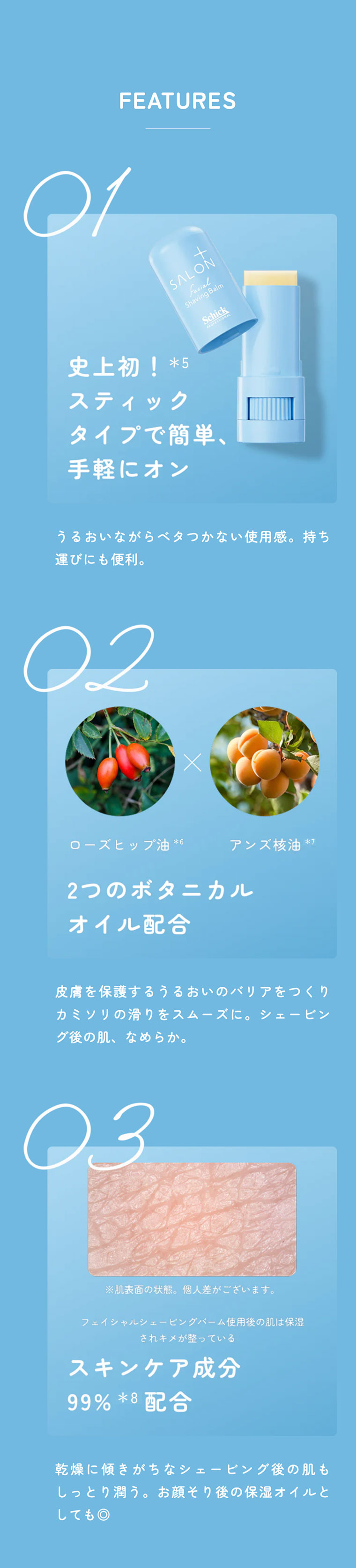 FEATURES 01史上初！*5スティックタイプで簡単、手軽にオン。うるおいながらベタつかない使用感。持ち運びにも便利。02ローズヒップ油*6×アンズ核油*7 2つのボタニカルオイル配合。皮膚を保護するうるおいのバリアをつくりカミソリの滑りをスムーズに。シェービング後の肌、なめらか。03スキンケア成分99%*8配合。乾燥に傾きがちなシェービング後の肌もしっとり潤う。お顔そり後の保湿オイルとしても◎