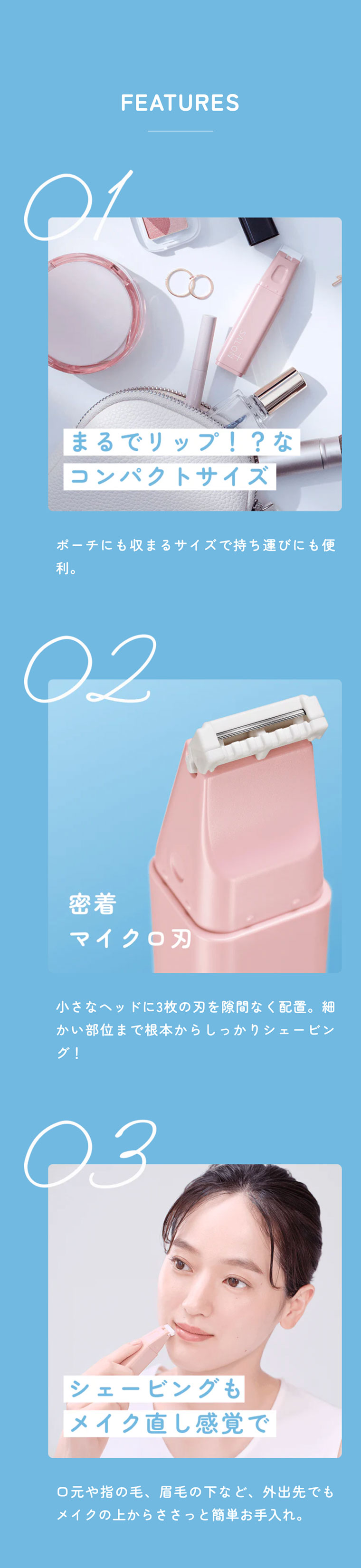 FEATURES 01 まるでリップ！？なコンパクトサイズポーチにも収まるサイズで持ち運びにも便利。02 密着マイクロ刃 小さなヘッドに3枚の刃を隙間なく配置。細かい部位まで根本からしっかりシェービング！03 シェービングもメイク直し感覚で。口元や指の毛、眉毛の下など、外出先でもメイクの上からささっと簡単お手入れ。
