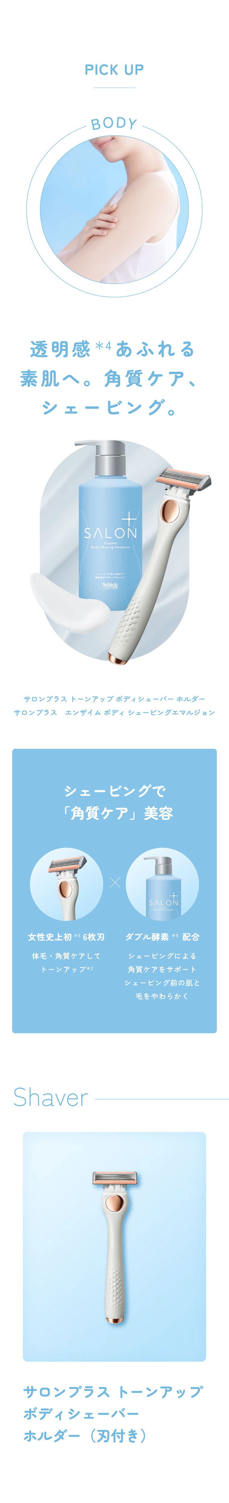 PICK UP BODY 透明感*4あふれる素肌へ。角質ケア、シェービング。サロンプラストーンアップボディシェーバーホルダー サロンプラスエンザイムボディシェービングエマルジョン シェービングで「角質ケア」美容 女性史上初*5 6枚刃 体毛・角質ケアしてトーンアップ*2。ダブル酵素*9配合。シェービングによる角質ケアをサポートシェービング前の肌と毛をやわらかく。Shaver サロンプラス トーンアップボディシェーバーホルダー（刃付き）