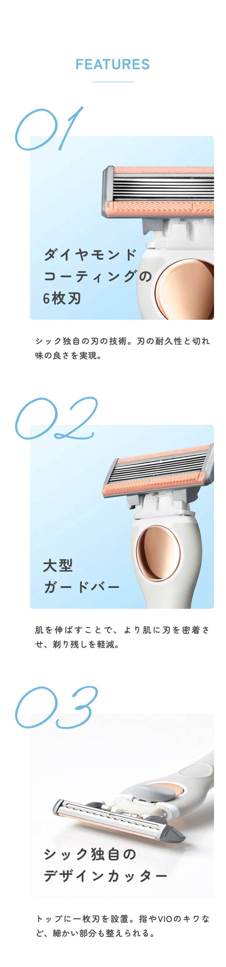 FEATURES 01:ダイヤモンドコーティングの6枚刃シック独自の刃の技術。刃の耐久性と切れ味の良さを実現。02:大型ガードバー。肌を伸ばすことで、より肌に刃を密着させ、剃り残しを軽減。03:シック独自のデザインカッター。トップに一枚刃を設置。指やVIOのキワなど、細かい部分も整えられる。