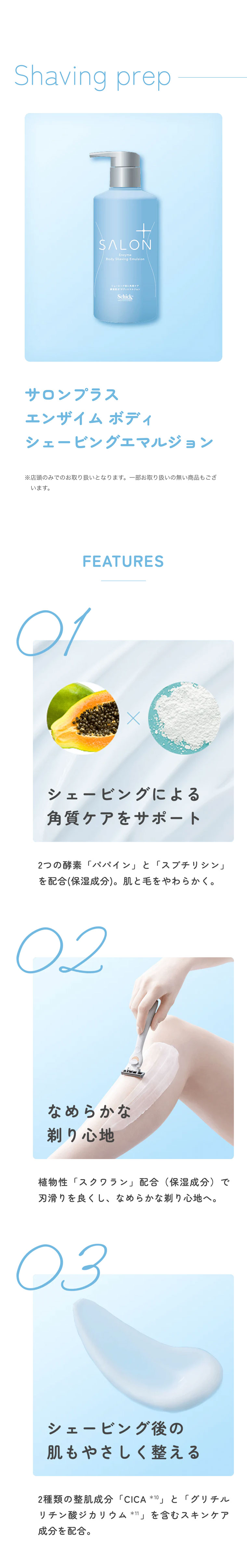 Shaving grep サロンプラスエンザイムボディシェービングエマルジョン※店頭のみでのお取り扱いとなります。一部お取り扱いの無い商品もございます。 FEATURES 01: シェービングによる角質ケアをサポート。2つの酵素「パパイン」と「スブチリシン」を配合(保湿成分)。肌と毛をやわらかく。02: なめらかな剃り心地。植物性「スクワラン」配合（保湿成分）で刃滑りを良くし、なめらかな剃り心地へ。03: シェービング後の肌もやさしく整える。2種類の整肌成分「CICA*10」と「グリチルリチン酸ジカリウム*11」を含むスキンケア成分を配合。