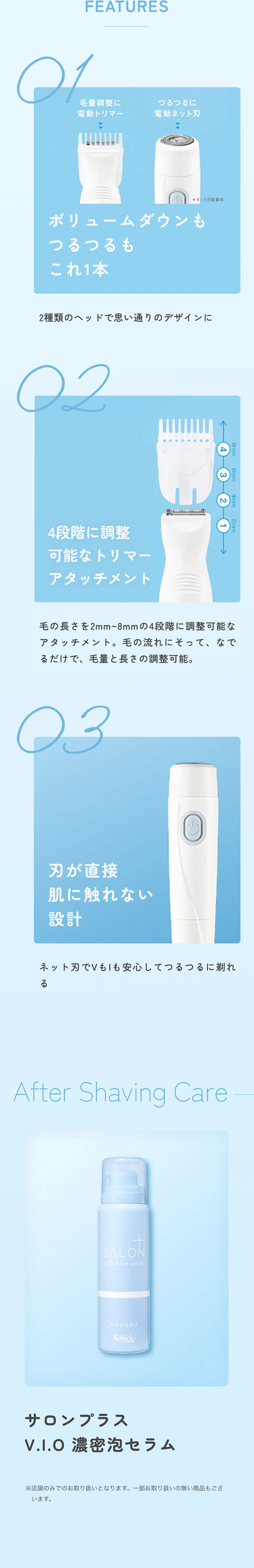 FEATURES 01: ボリュームダウンもつるつるもこれ1本。2種類のヘッドで思い通りのデザインに。02: 4段階に調整可能なトリマーアタッチメント。毛の長さを2mm〜8mmの4段階に調整可能なアタッチメント。毛の流れにそって、なでるだけで、毛量と長さの調整可能。03: 刃が直接肌に触れない設計。ネット刃でVもIも安心してつるつるに剃れる。After Shaving Careサロンプラス V.I.O 濃密泡セラム※店頭のみでのお取り扱いとなります。一部お取り扱いの無い商品もございます。
