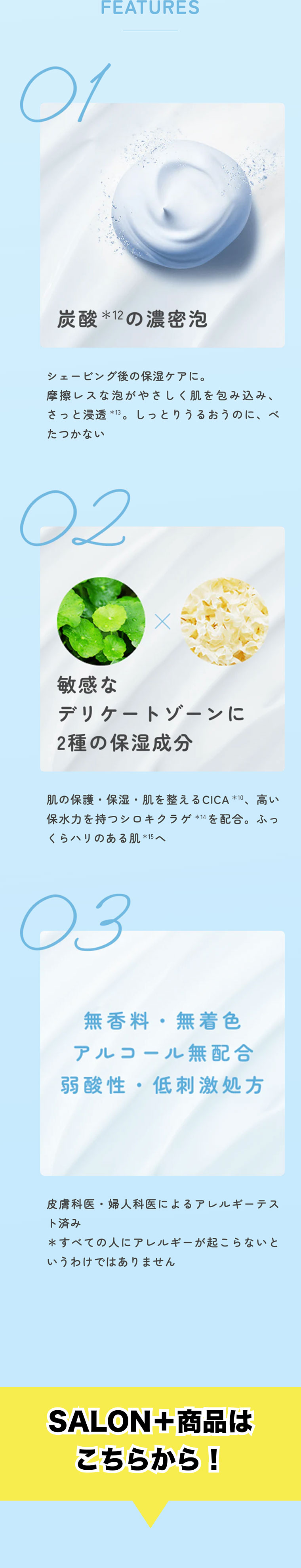 FEATURES 01: 炭酸*12の濃密泡。シェービング後の保湿ケアに。摩擦レスな泡がやさしく肌を包み込み、さっと浸透*13。しっとりうるおうのに、ベタつかない。02: 敏感なデリケートゾーンに2種の保湿成分。肌の保護・保湿・肌を整えるCICA*10、高い保水力を持つシロキクラゲ*14を配合。ふっくらハリのある肌*15へ。03: 無香料・無着色 アルコール無配合 弱酸性・低刺激処方。皮膚科医・婦人科医によるアレルギーテスト済み＊すべての人にアレルギーが起こらないというわけではありません。SALON＋商品はこちらから！