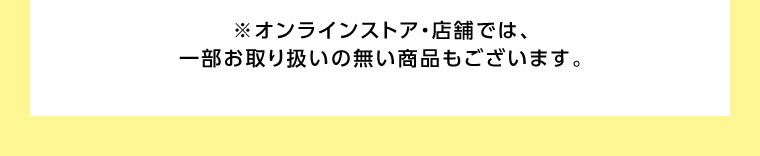 オンラインストア・店舗では、一部お取り扱いのない商品もございます。