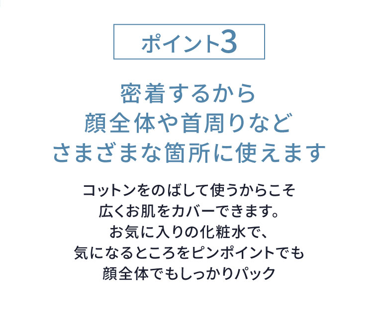 ポイント3。密着するから顔全体や首周りなどさまざまな箇所に使えます。コットンをのばして使うからこそ広くお肌をカバーできます。お気に入りの化粧水で、気になるところをピンポイントでも顔全体でもしっかりパック
