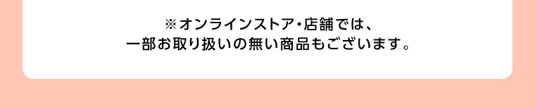 オンラインストア・店舗では、一部お取り扱いのない商品もございます。