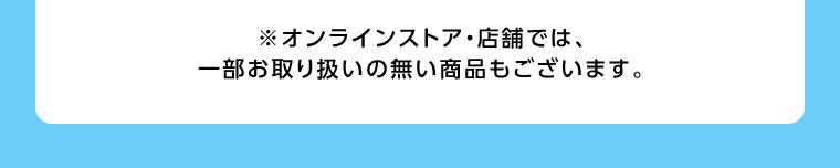 オンラインストア・店舗では、一部お取り扱いのない商品もございます。