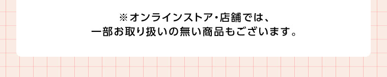 オンラインストア・店舗では、一部お取り扱いのない商品もございます。