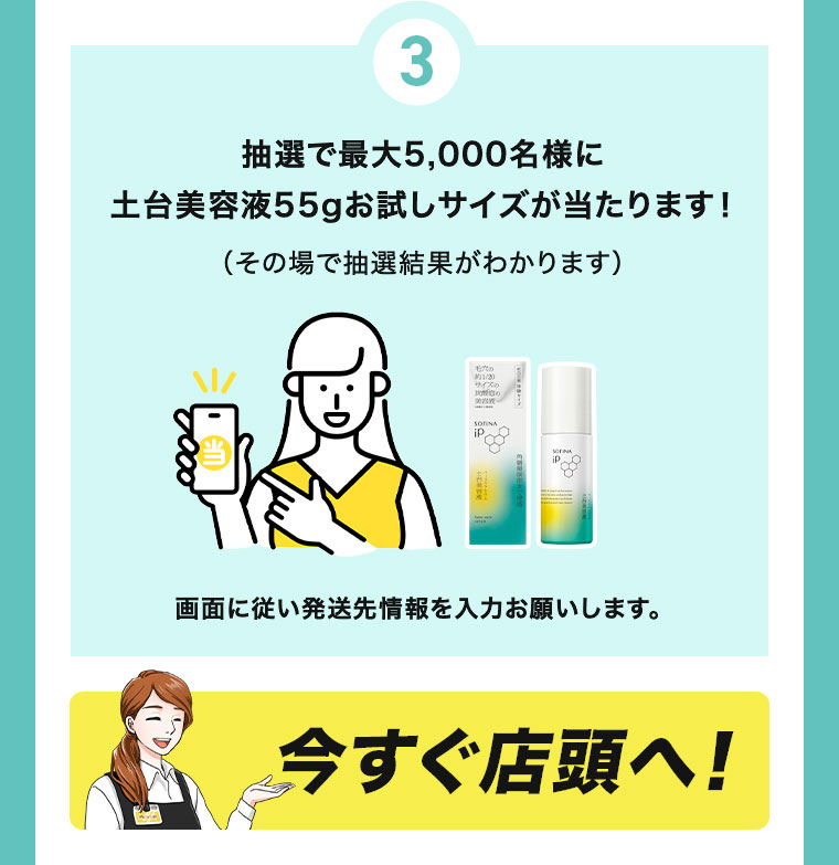 抽選で最大5,000名様に土台美容液55gお試しサイズが当たります。その場で抽選結果がわかります。画面に従い発送先情報を入力お願いします。今すぐ店頭へ!