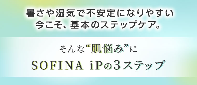 暑さや湿気で不安定になりやすい今こそ、基本のステップケア。そんな肌悩みに、SOFINA iPの3ステップ。