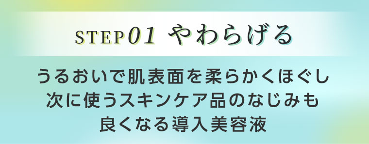 STEP01 やわらげる。うるおいで肌表面を柔らかくほぐし次に使うスキンケア品のなじみも良くなる導入美容液。