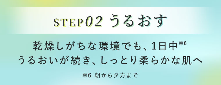 STEP02 うるおす。乾燥しがちな環境でも、1日中うるおいが続き、しっとり柔らかな肌へ。注釈(詳細は本画像をご確認ください)。