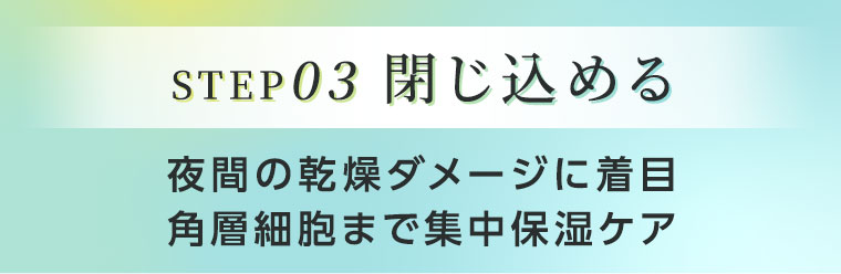 STEP03 閉じ込める。夜間の乾燥ダメージに着目。角層細胞まで集中保湿ケア。