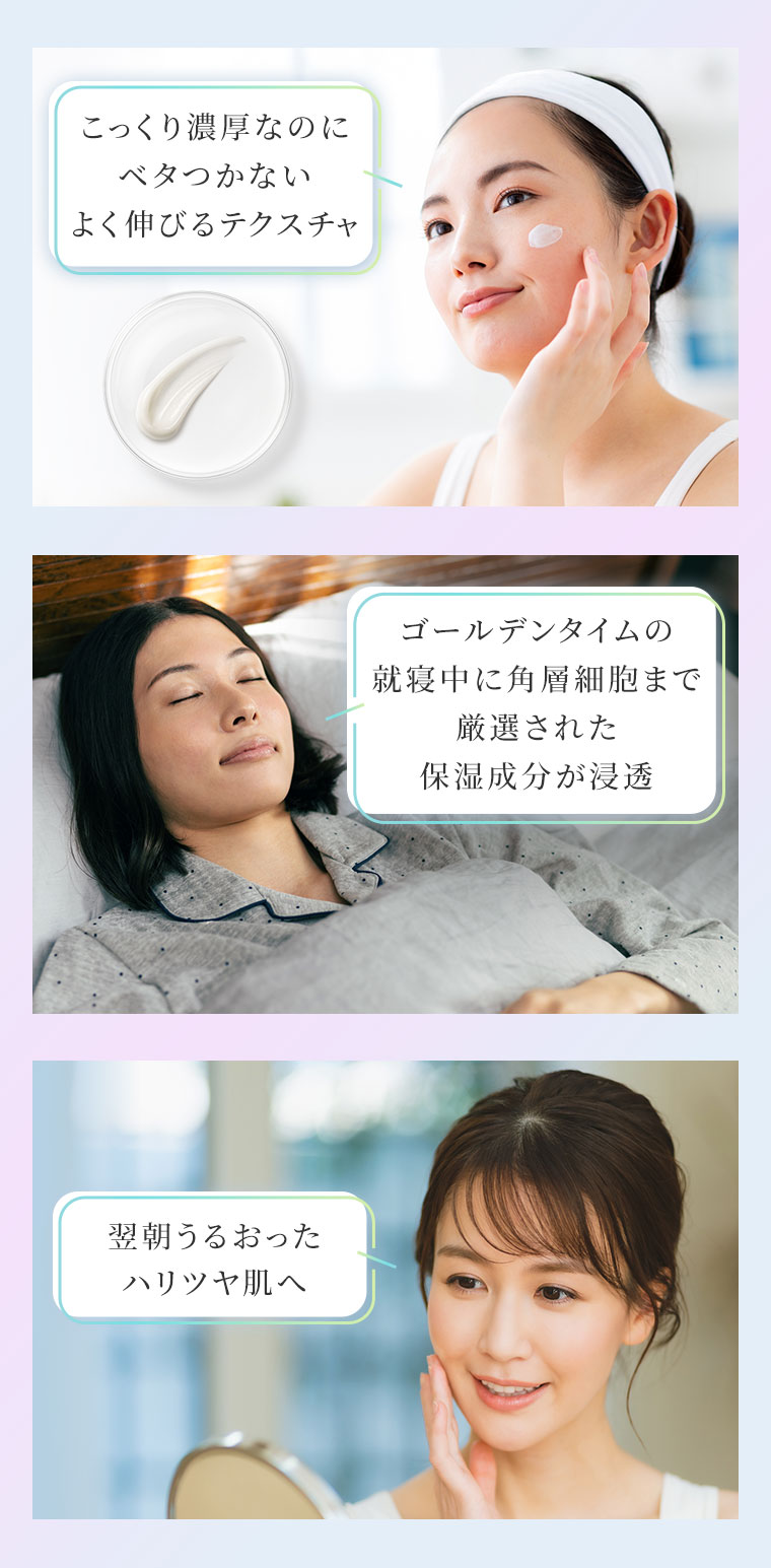 こっくり濃厚なのにベタつかないよく伸びるテクスチャ。ゴールデンタイムの就寝中に角層細胞まで厳選された保湿成分が浸透。翌朝うるおったハリツヤ肌へ。