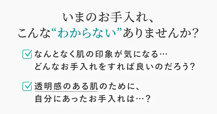 いまのお手入れ、こんな「わからない」ありませんか。なんとなく肌の印象が気になる…どんなお手入れをすれば良いのだろう?透明感のある肌のために、自分にあったお手入れは…?