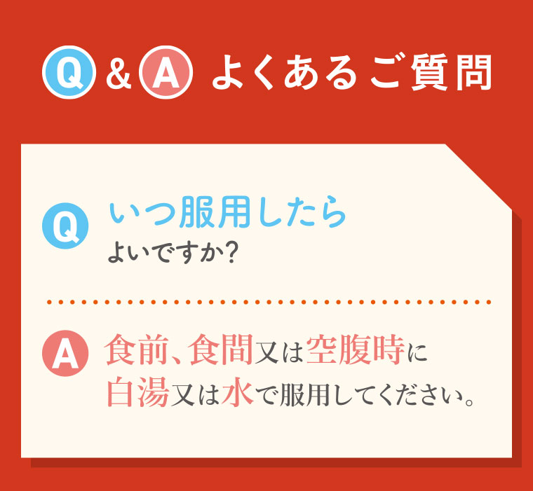 Q&A よくあるご質問。Q.いつ服用したらよいですか? A.食前、食間又は空腹時に白湯又は水で服用してください。