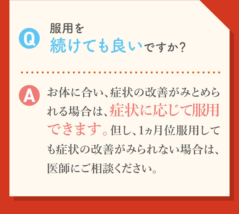 Q.服用を続けても良いですか? A.お体に合い、症状の改善がみとめられる場合は、症状に応じて服用できます。但し、1ヵ月位服用しても症状の改善がみられない場合は、医師にご相談ください。