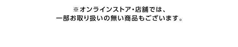 オンラインストア・店舗では、一部お取り扱いのない商品もございます。