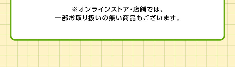 オンラインストア・店舗では、一部お取り扱いのない商品もございます。