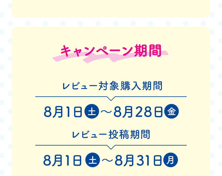 キャンペーン期間 レビュー対象購入期間 8月1日（土）〜8月28日（金）　レビュー投稿購入期間 8月1日（土）〜8月31日（月）