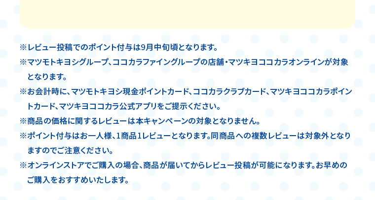 ※レビュー投稿でのポイント付与は9月中旬頃となります。 ※マツモトキヨシグループ、ココカラファイングループの店舗・マツキヨココカラオンラインが対象となります。 ※お会計時に、マツモトキヨシ現金ポイントカード、ココカラクラブカード、マツキヨココカラポイントカード、マツキヨココカラ公式アプリをご提示ください。 ※商品の価格に関するレビューは本キャンペーンの対象となりません。 ※ポイント付与はお一人様、1商品1レビューとなります。同商品への複数レビューは対象外となりますのでご注意ください。 ※オンラインストアでご購入の場合、商品が届いてからレビュー投稿が可能になります。お早めのご購入をおすすめいたします。