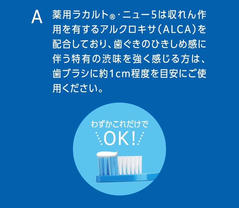 薬用ラカルト・ニュー5は収れん作用を有するアルクロキサ（ALCA）を配合しており、歯ぐきのひきしめ感に伴う特有の渋味を強く感じる方は、歯ブラシに約1cm程度を目安にご使用ください。