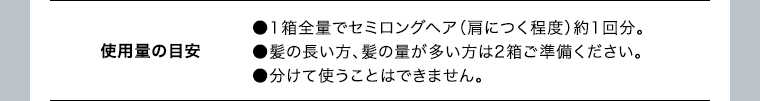 使用量の目安 ●1箱全量でセミロングヘア（肩につく程度）約1回分。●髪の長い方、髪の量が多い方は2箱ご準備ください。●分けて使うことはできません。