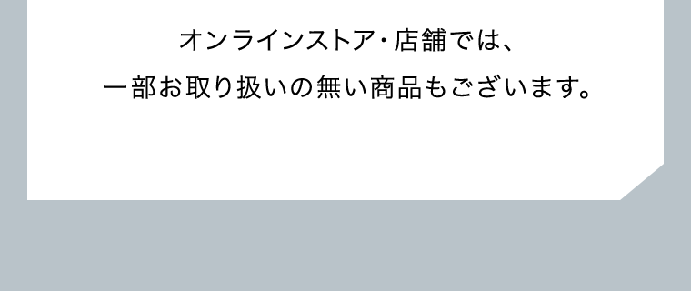 オンラインストア・店舗では、一部お取り扱いの無い商品もございます。