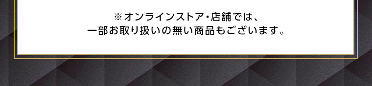 オンラインストア・店舗では、一部お取り扱いのない商品もございます。