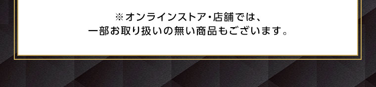 オンラインストア・店舗では、一部お取り扱いのない商品もございます。