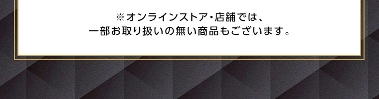 オンラインストア・店舗では、一部お取り扱いのない商品もございます。