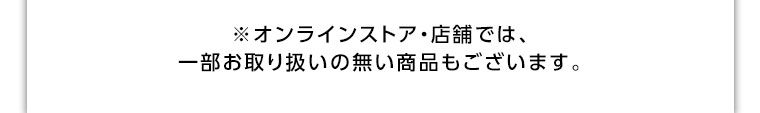 オンラインストア・店舗では、一部お取り扱いのない商品もございます。