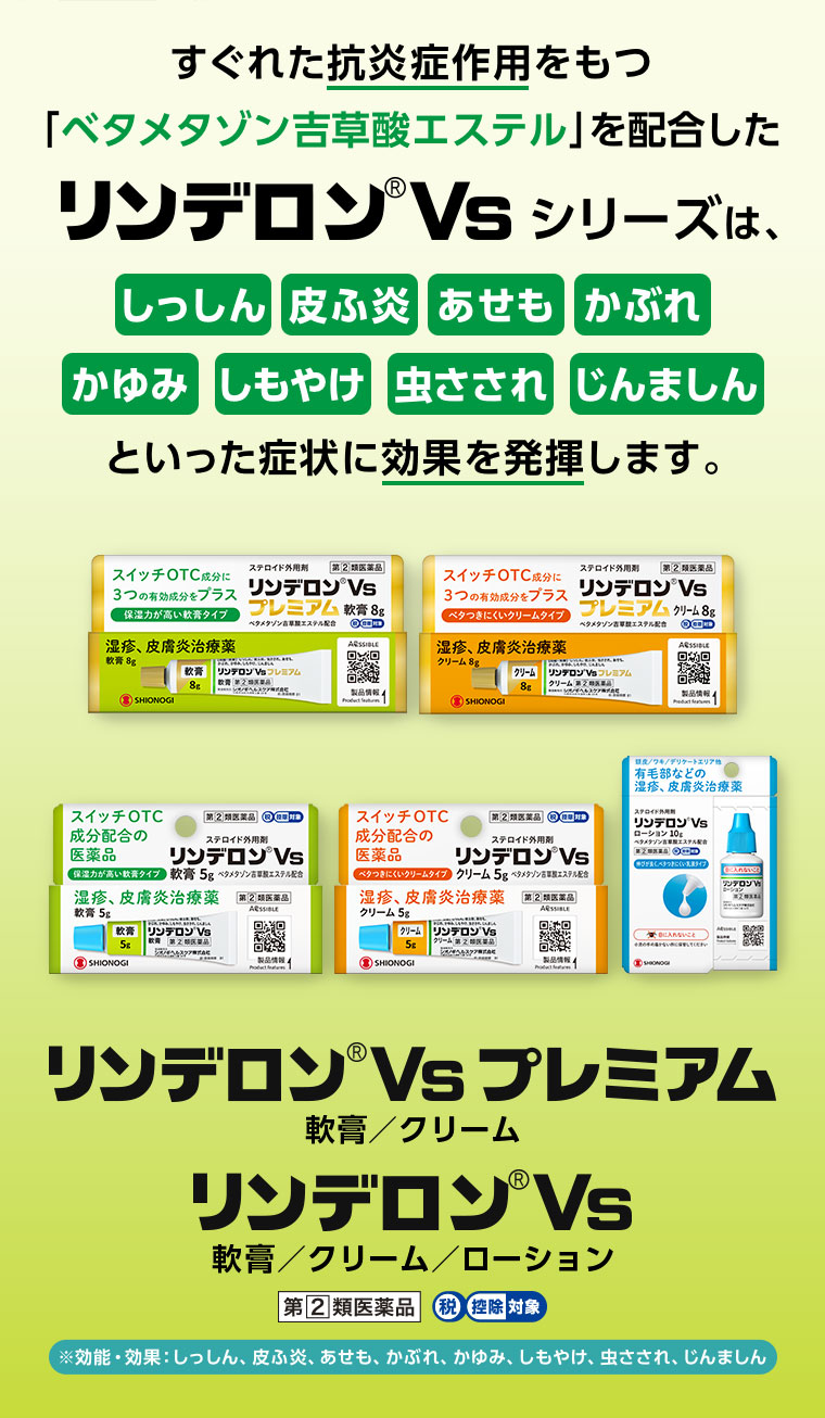 すぐれた抗炎症作用をもつ「ベタメタゾン吉草酸エステル」を配合したリンデロンVsシリーズは、しっしん、皮ふ炎、あせも、かぶれ、かゆみ、しもやけ、虫さされ、じんましんといった症状に効果を発揮します。