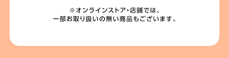 オンラインストア・店舗では、一部お取り扱いの無い商品もございます。