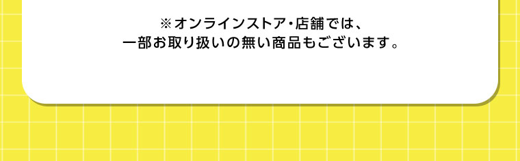 オンラインストア・店舗では、一部お取り扱いのない商品もございます。