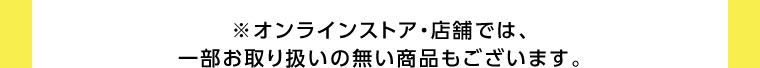 オンラインストア・店舗では、一部お取り扱いのない商品もございます。