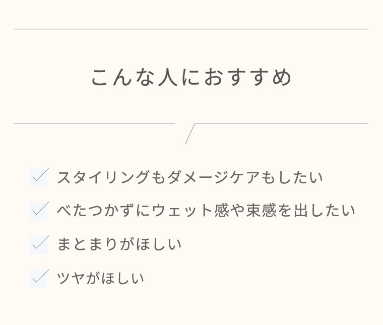 こんな人におすすめ　スタイリングもダメージケアもしたい／べたつかずにウェット感や束感を出したい／まとまりがほしい／ツヤがほしい