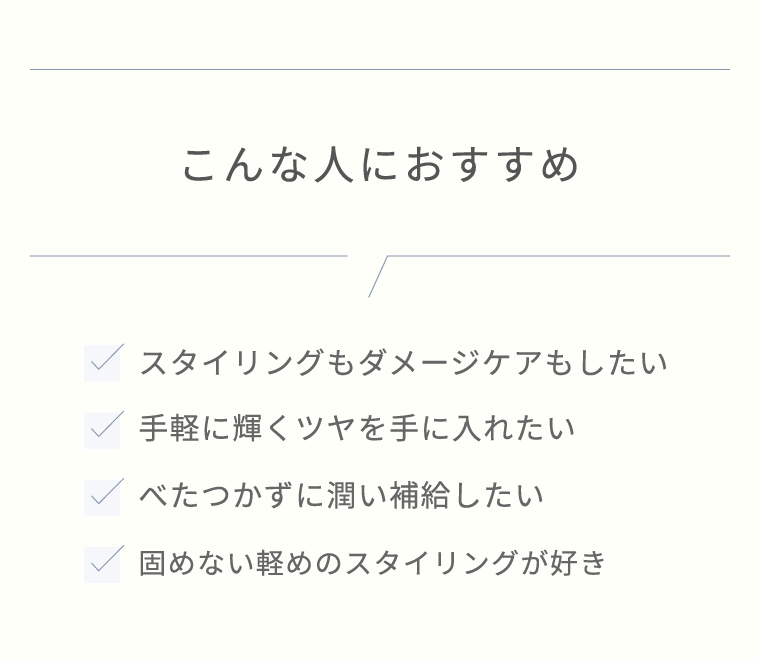 こんな人におすすめ　スタイリングもダメージケアもしたい／手軽に輝くツヤを手に入れたい／べたつかずに潤い補給したい／固めない軽めのスタイリングが好き