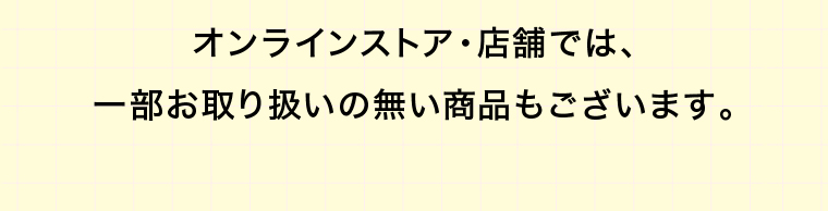 オンラインストア・店舗では、一部お取り扱いの無い商品もございます。