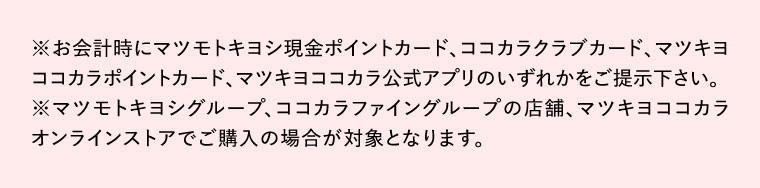 お会計時にマツモトキヨシ現金ポイントカード、ココカラクラブカード、マツキヨココカラポイントカード、マツキヨココカラ公式アプリのいずれかをご提示下さい。