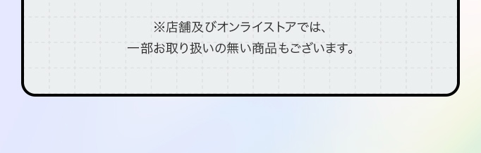 ※店舗及びオンライストアでは、一部お取り扱いの無い商品もございます。