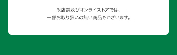 ※店舗及びオンライストアでは、一部お取り扱いの無い商品もございます。