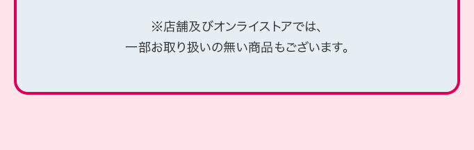 ※店舗及びオンライストアでは、一部お取り扱いの無い商品もございます。